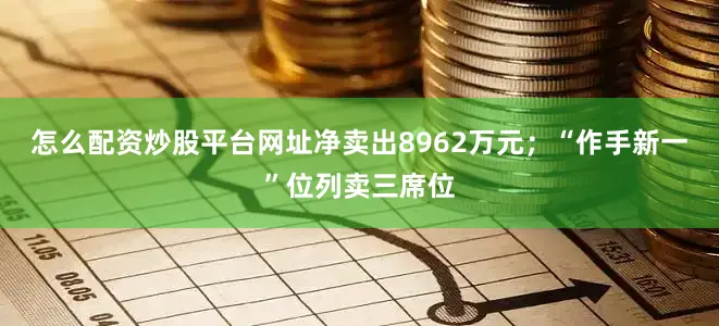 怎么配资炒股平台网址净卖出8962万元；“作手新一”位列卖三席位