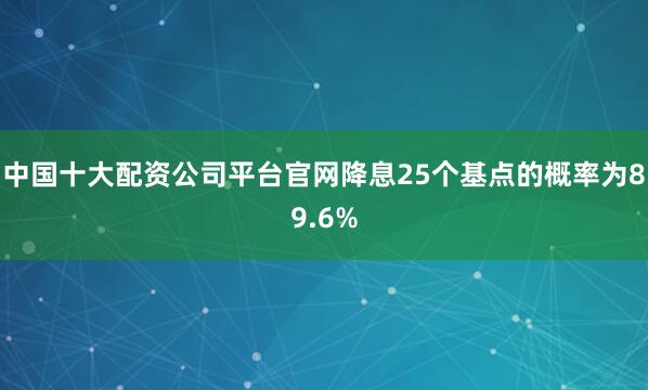 中国十大配资公司平台官网降息25个基点的概率为89.6%