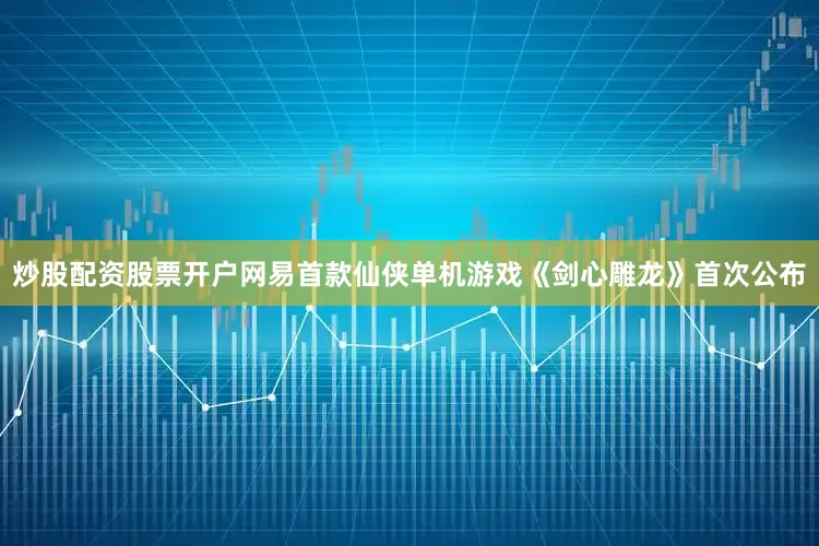 炒股配资股票开户网易首款仙侠单机游戏《剑心雕龙》首次公布