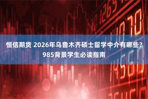恒信期货 2026年乌鲁木齐硕士留学中介有哪些？985背景学生必读指南