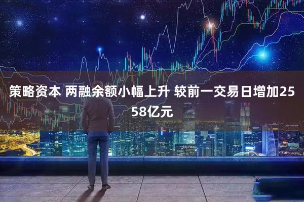 策略资本 两融余额小幅上升 较前一交易日增加2558亿元