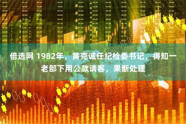 倍选网 1982年，黄克诚任纪检委书记，得知一老部下用公款请客，果断处理