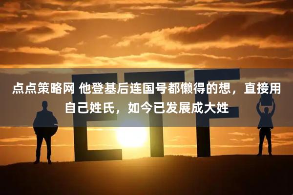 点点策略网 他登基后连国号都懒得的想，直接用自己姓氏，如今已发展成大姓