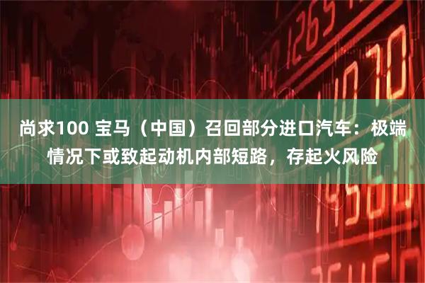 尚求100 宝马（中国）召回部分进口汽车：极端情况下或致起动机内部短路，存起火风险