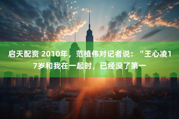 启天配资 2010年，范植伟对记者说：“王心凌17岁和我在一起时，已经没了第一