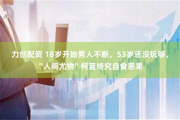 力创配资 18岁开始男人不断，53岁还没玩够，“人间尤物”柯蓝终究自食恶果