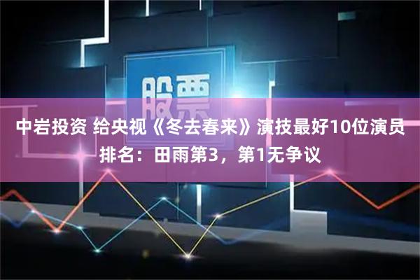 中岩投资 给央视《冬去春来》演技最好10位演员排名：田雨第3，第1无争议