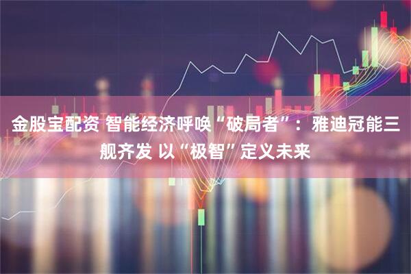 金股宝配资 智能经济呼唤“破局者”：雅迪冠能三舰齐发 以“极智”定义未来