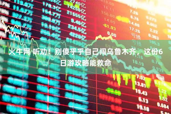 火牛网 听劝！别傻乎乎自己闯乌鲁木齐，这份6日游攻略能救命
