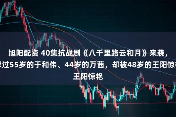 旭阳配资 40集抗战剧《八千里路云和月》来袭，躲过55岁的于和伟、44岁的万茜，却被48岁的王阳惊艳