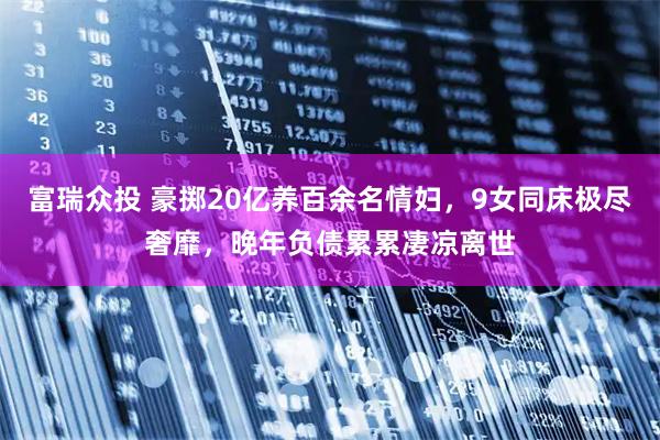 富瑞众投 豪掷20亿养百余名情妇，9女同床极尽奢靡，晚年负债累累凄凉离世