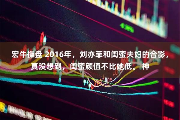 宏牛操盘 2016年，刘亦菲和闺蜜夫妇的合影，真没想到，闺蜜颜值不比她低。 神