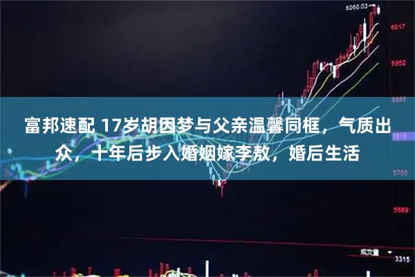 富邦速配 17岁胡因梦与父亲温馨同框，气质出众，十年后步入婚姻嫁李敖，婚后生活