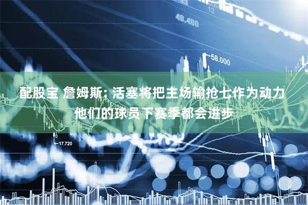 配股宝 詹姆斯: 活塞将把主场输抢七作为动力 他们的球员下赛季都会进步