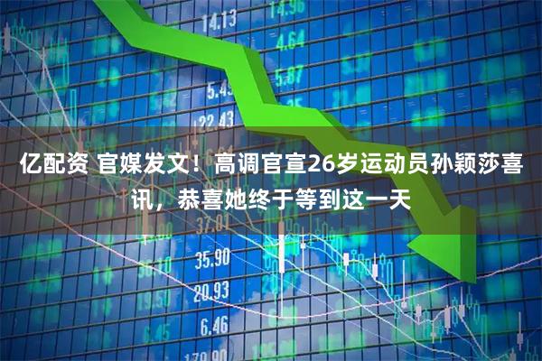 亿配资 官媒发文！高调官宣26岁运动员孙颖莎喜讯，恭喜她终于等到这一天
