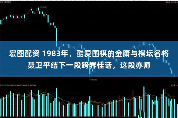 宏图配资 1983年，酷爱围棋的金庸与棋坛名将聂卫平结下一段跨界佳话，这段亦师