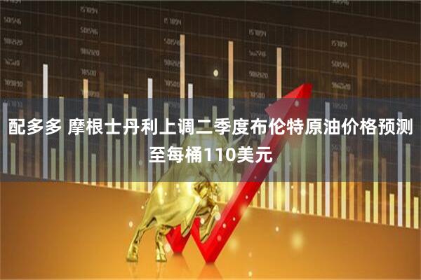 配多多 摩根士丹利上调二季度布伦特原油价格预测至每桶110美元