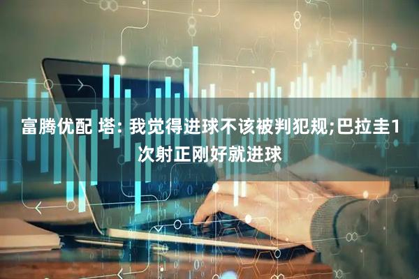 富腾优配 塔: 我觉得进球不该被判犯规;巴拉圭1次射正刚好就进球