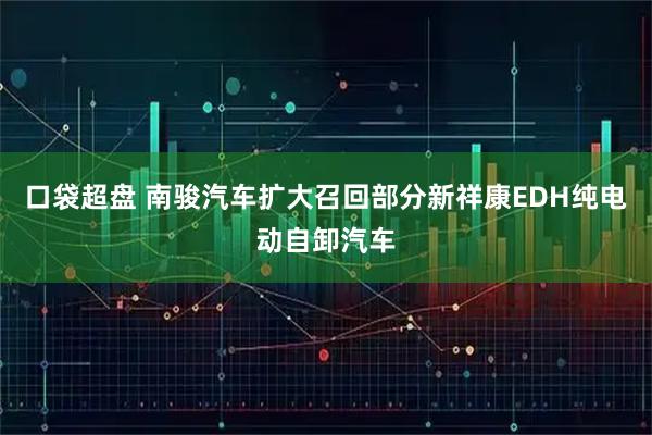 口袋超盘 南骏汽车扩大召回部分新祥康EDH纯电动自卸汽车